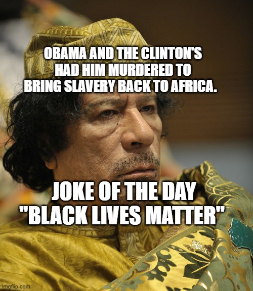 Muammar Gaddafi | OBAMA AND THE CLINTON'S HAD HIM MURDERED TO BRING SLAVERY BACK TO AFRICA. JOKE OF THE DAY "BLACK LIVES MATTER" | image tagged in muammar gaddafi | made w/ Imgflip meme maker