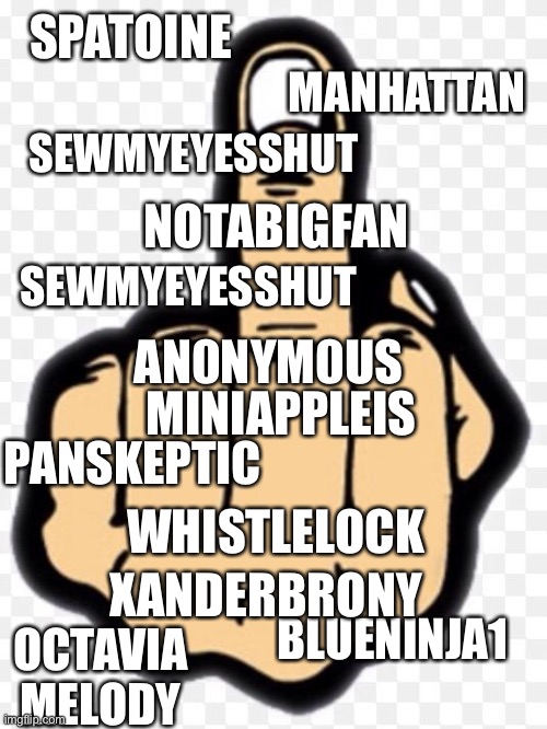 middle finger | SPATOINE SEWMYEYESSHUT MANHATTAN SEWMYEYESSHUT PANSKEPTIC OCTAVIA MELODY NOTABIGFAN BLUENINJA1 WHISTLELOCK XANDERBRONY MINIAPPLEIS AN0NYM0US | image tagged in middle finger | made w/ Imgflip meme maker