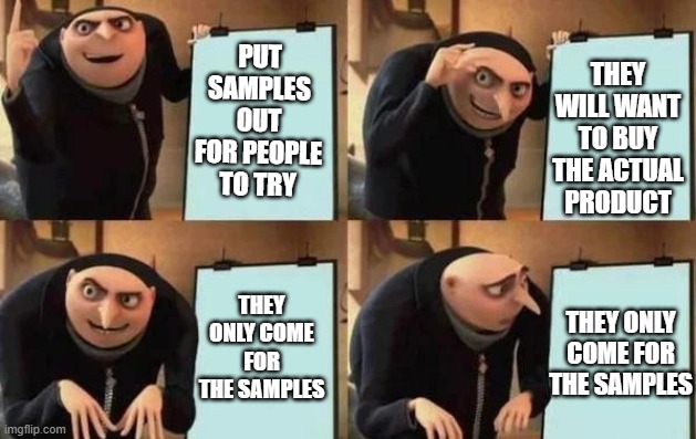 Costco's plan | PUT SAMPLES OUT FOR PEOPLE TO TRY; THEY WILL WANT TO BUY THE ACTUAL PRODUCT; THEY ONLY COME FOR THE SAMPLES; THEY ONLY COME FOR THE SAMPLES | image tagged in gru's plan | made w/ Imgflip meme maker