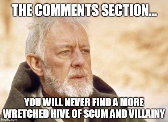 obi wan kenobi comments section | THE COMMENTS SECTION... YOU WILL NEVER FIND A MORE WRETCHED HIVE OF SCUM AND VILLAINY | image tagged in obi wan | made w/ Imgflip meme maker
