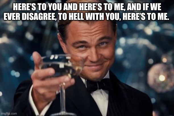 Leonardo Dicaprio Cheers Meme | HERE’S TO YOU AND HERE’S TO ME, AND IF WE EVER DISAGREE, TO HELL WITH YOU, HERE’S TO ME. | image tagged in memes,leonardo dicaprio cheers | made w/ Imgflip meme maker