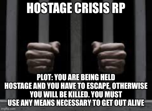 I was bored and this was the best thing I could think of | HOSTAGE CRISIS RP; PLOT: YOU ARE BEING HELD HOSTAGE AND YOU HAVE TO ESCAPE, OTHERWISE YOU WILL BE KILLED. YOU MUST USE ANY MEANS NECESSARY TO GET OUT ALIVE | image tagged in jail | made w/ Imgflip meme maker