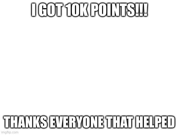 Blank White Template | I GOT 10K POINTS!!! THANKS EVERYONE THAT HELPED | image tagged in blank white template | made w/ Imgflip meme maker