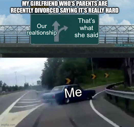 Left Exit 12 Off Ramp | MY GIRLFRIEND WHO’S PARENTS ARE RECENTLY DIVORCED SAYING IT’S REALLY HARD; Our realtionship; That’s what she said; Me | image tagged in memes,left exit 12 off ramp | made w/ Imgflip meme maker