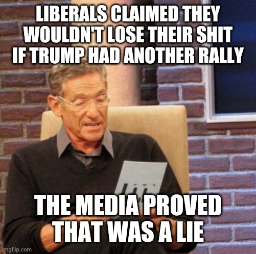 THEY CAN LOOT AND RIOT ALL THEY WANT, BUT TRUMP CAN'T HAVE A RALLY? | LIBERALS CLAIMED THEY WOULDN'T LOSE THEIR SHIT IF TRUMP HAD ANOTHER RALLY; THE MEDIA PROVED
THAT WAS A LIE | image tagged in memes,maury lie detector,president trump,trump 2020,mainstream media | made w/ Imgflip meme maker