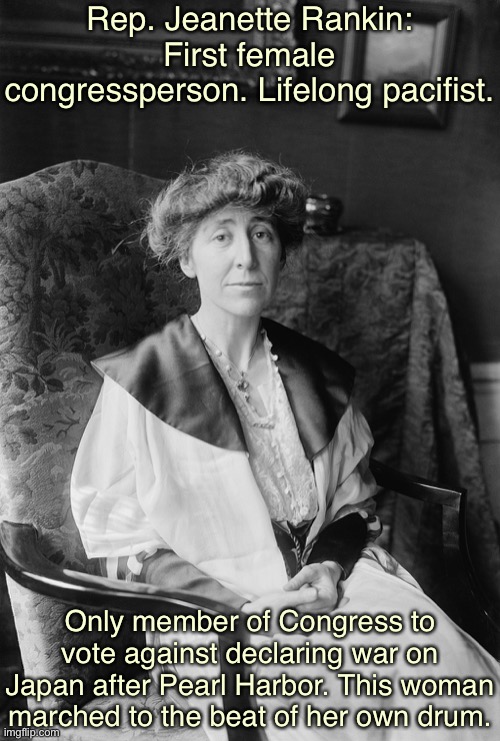 Interesting history lesson. I disagree with this vote, but you gotta admit it took guts. | Rep. Jeanette Rankin: First female congressperson. Lifelong pacifist. Only member of Congress to vote against declaring war on Japan after Pearl Harbor. This woman marched to the beat of her own drum. | image tagged in jeanette rankin old,pearl harbor,world war 2,world war ii,congress,anti-war | made w/ Imgflip meme maker