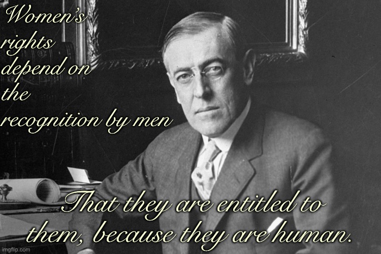 Pictured: Woodrow Wilson, who supported the 19th Amendment. Whether he did so out of philosophy or political pressure, he did. | Women’s rights depend on the recognition by men; That they are entitled to them, because they are human. | image tagged in woodrow wilson,feminism,voting,equal rights,women rights,womens rights | made w/ Imgflip meme maker