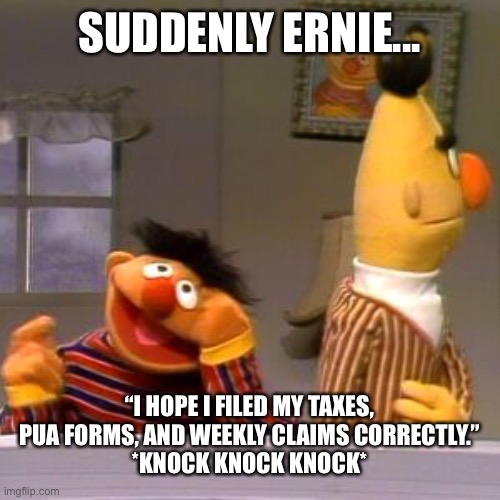 Ernie sudoku remembers | SUDDENLY ERNIE... “I HOPE I FILED MY TAXES, PUA FORMS, AND WEEKLY CLAIMS CORRECTLY.”
*KNOCK KNOCK KNOCK* | image tagged in ernie sudoku remembers,SesameStreetMemes | made w/ Imgflip meme maker