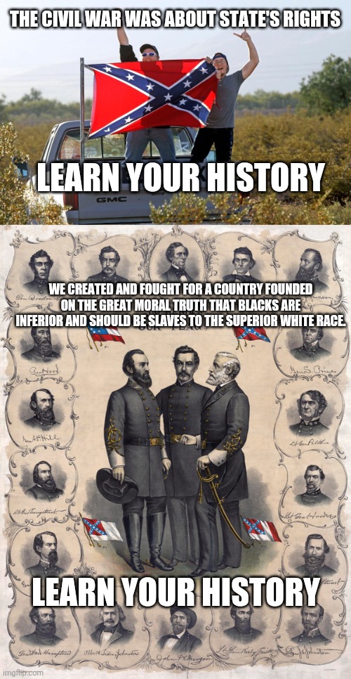 Learn Your History | THE CIVIL WAR WAS ABOUT STATE'S RIGHTS; LEARN YOUR HISTORY; WE CREATED AND FOUGHT FOR A COUNTRY FOUNDED ON THE GREAT MORAL TRUTH THAT BLACKS ARE INFERIOR AND SHOULD BE SLAVES TO THE SUPERIOR WHITE RACE. LEARN YOUR HISTORY | image tagged in history,confederate flag,truth | made w/ Imgflip meme maker