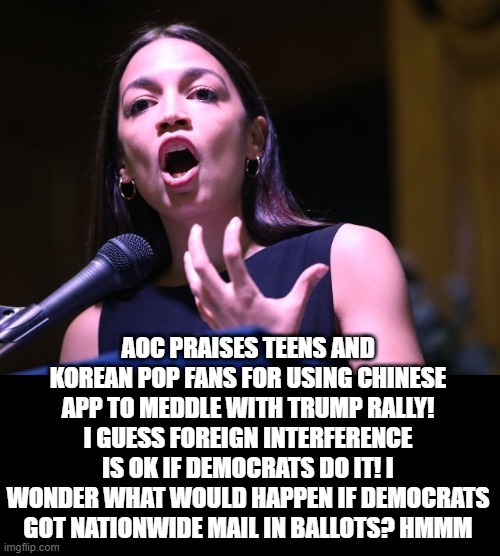 Democrat Election Interference | AOC PRAISES TEENS AND KOREAN POP FANS FOR USING CHINESE APP TO MEDDLE WITH TRUMP RALLY! I GUESS FOREIGN INTERFERENCE IS OK IF DEMOCRATS DO IT! I WONDER WHAT WOULD HAPPEN IF DEMOCRATS GOT NATIONWIDE MAIL IN BALLOTS? HMMM | image tagged in crazy aoc,stupid liberals,democrats | made w/ Imgflip meme maker