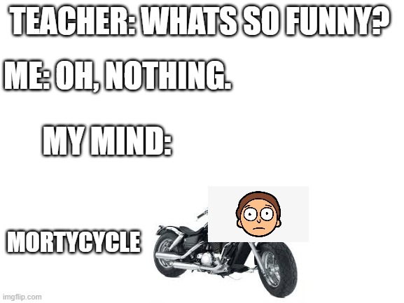 Meme | TEACHER: WHATS SO FUNNY? ME: OH, NOTHING. MY MIND:; MORTYCYCLE | image tagged in blank white template | made w/ Imgflip meme maker