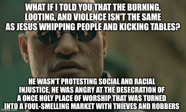 Matrix Morpheus | WHAT IF I TOLD YOU THAT THE BURNING, LOOTING, AND VIOLENCE ISN’T THE SAME AS JESUS WHIPPING PEOPLE AND KICKING TABLES? HE WASN’T PROTESTING SOCIAL AND RACIAL INJUSTICE, HE WAS ANGRY AT THE DESECRATION OF A ONCE HOLY PLACE OF WORSHIP THAT WAS TURNED INTO A FOUL-SMELLING MARKET WITH THIEVES AND ROBBERS | image tagged in memes,matrix morpheus,jesus,jesus christ,jerusalem,temple | made w/ Imgflip meme maker