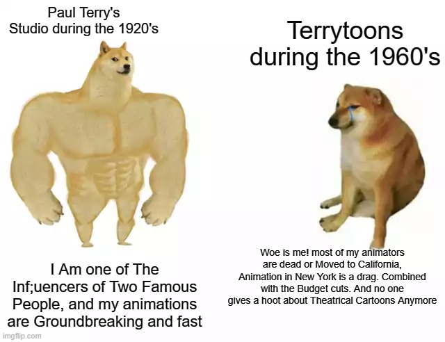It influenced Walt Disney and Osamu Tezeka | Terrytoons during the 1960's; Paul Terry's Studio during the 1920's; Woe is me! most of my animators are dead or Moved to California, Animation in New York is a drag. Combined with the Budget cuts. And no one gives a hoot about Theatrical Cartoons Anymore; I Am one of The Inf;uencers of Two Famous People, and my animations are Groundbreaking and fast | image tagged in buff doge vs cheems,memes,animation,studios,then vs now | made w/ Imgflip meme maker