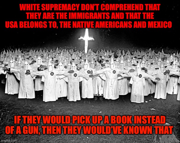 KKK religion | WHITE SUPREMACY DON’T COMPREHEND THAT THEY ARE THE IMMIGRANTS AND THAT THE USA BELONGS TO, THE NATIVE AMERICANS AND MEXICO; IF THEY WOULD PICK UP A BOOK INSTEAD OF A GUN, THEN THEY WOULD’VE KNOWN THAT | image tagged in kkk religion | made w/ Imgflip meme maker