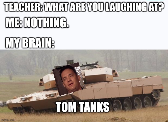 Tom Tanks | TEACHER: WHAT ARE YOU LAUGHING AT? ME: NOTHING. MY BRAIN:; TOM TANKS | image tagged in memes | made w/ Imgflip meme maker