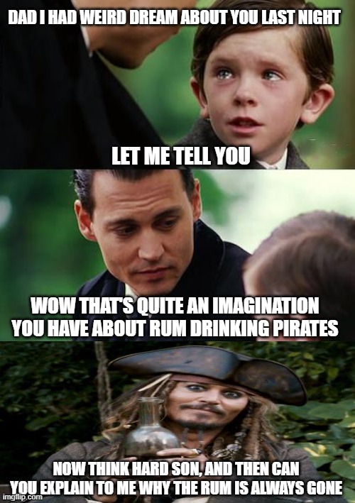 Jack Sparrow Never Finding Rum | DAD I HAD WEIRD DREAM ABOUT YOU LAST NIGHT; LET ME TELL YOU; WOW THAT'S QUITE AN IMAGINATION YOU HAVE ABOUT RUM DRINKING PIRATES; NOW THINK HARD SON, AND THEN CAN YOU EXPLAIN TO ME WHY THE RUM IS ALWAYS GONE | image tagged in memes,finding neverland,jack sparrow with rum | made w/ Imgflip meme maker