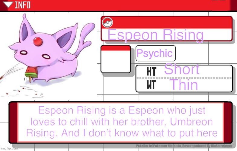 MAH POKÉDEX ENTRY | Espeon Rising; Psychic; Short 
Thin; Espeon Rising is a Espeon who just loves to chill with her brother, Umbreon Rising. And I don’t know what to put here | image tagged in imgflip username pokedex | made w/ Imgflip meme maker