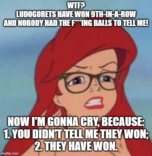 Hipster Ariel goes nuts when finds out Ludogorets have won their ninth-in-a-row title and nobody told her at time about that | WTF?
LUDOGORETS HAVE WON 9TH-IN-A-ROW
AND NOBODY HAD THE F***ING BALLS TO TELL ME! NOW I'M GONNA CRY, BECAUSE:
1. YOU DIDN'T TELL ME THEY WON;
2. THEY HAVE WON. | image tagged in memes,hipster ariel | made w/ Imgflip meme maker