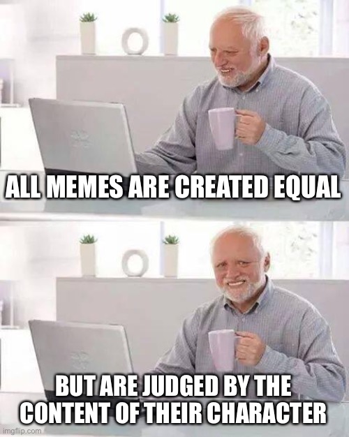 Hide the Pain Harold Meme | ALL MEMES ARE CREATED EQUAL BUT ARE JUDGED BY THE CONTENT OF THEIR CHARACTER | image tagged in memes,hide the pain harold | made w/ Imgflip meme maker