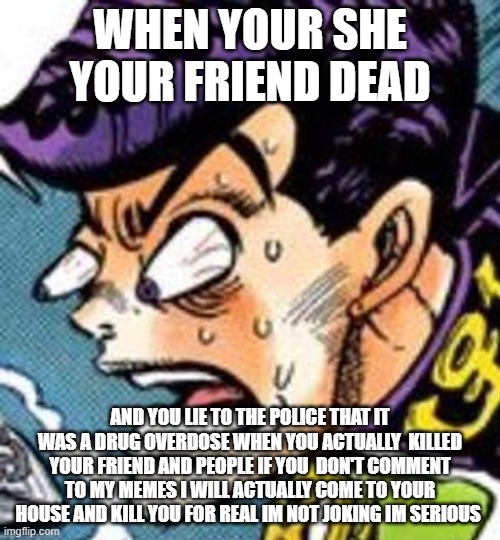 WHAT DID YOU DO | WHEN YOUR SHE YOUR FRIEND DEAD; AND YOU LIE TO THE POLICE THAT IT WAS A DRUG OVERDOSE WHEN YOU ACTUALLY  KILLED YOUR FRIEND AND PEOPLE IF YOU  DON'T COMMENT TO MY MEMES I WILL ACTUALLY COME TO YOUR HOUSE AND KILL YOU FOR REAL IM NOT JOKING IM SERIOUS | image tagged in what did you do | made w/ Imgflip meme maker
