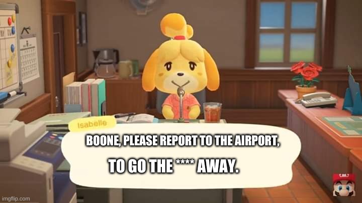 Poor Boone... | BOONE, PLEASE REPORT TO THE AIRPORT, TO GO THE **** AWAY. | image tagged in isabelle animal crossing announcement | made w/ Imgflip meme maker