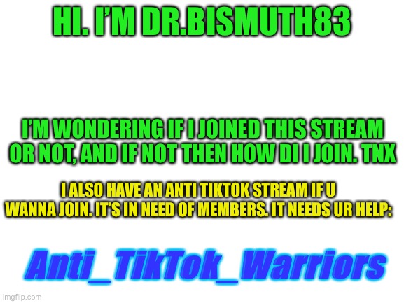 Hi. I have a Q. | HI. I’M DR.BISMUTH83; I’M WONDERING IF I JOINED THIS STREAM OR NOT, AND IF NOT THEN HOW DI I JOIN. TNX; I ALSO HAVE AN ANTI TIKTOK STREAM IF U WANNA JOIN. IT’S IN NEED OF MEMBERS. IT NEEDS UR HELP:; Anti_TikTok_Warriors | image tagged in blank white template | made w/ Imgflip meme maker