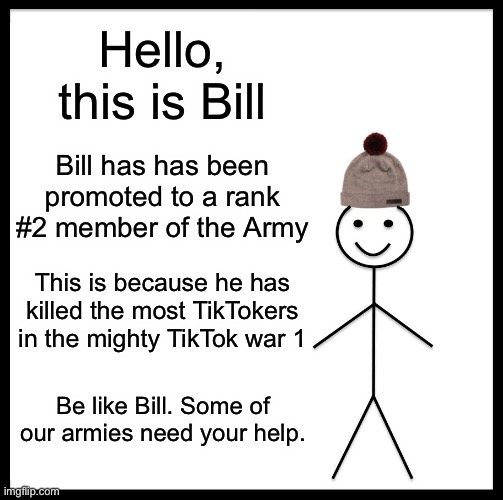 TikTok War 1 Report 02 | Hello, this is Bill; Bill has has been promoted to a rank #2 member of the Army; This is because he has killed the most TikTokers in the mighty TikTok war 1; Be like Bill. Some of our armies need your help. | image tagged in memes,be like bill | made w/ Imgflip meme maker