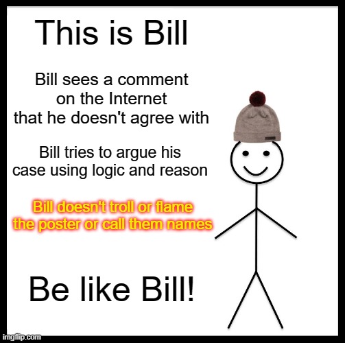 Be Like Bill | This is Bill; Bill sees a comment on the Internet that he doesn't agree with; Bill tries to argue his case using logic and reason; Bill doesn't troll or flame the poster or call them names; Be like Bill! | image tagged in memes,be like bill | made w/ Imgflip meme maker