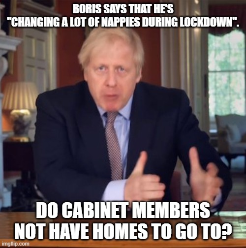 Boris Faffing | BORIS SAYS THAT HE'S
"CHANGING A LOT OF NAPPIES DURING LOCKDOWN". DO CABINET MEMBERS NOT HAVE HOMES TO GO TO? | image tagged in boris faffing | made w/ Imgflip meme maker