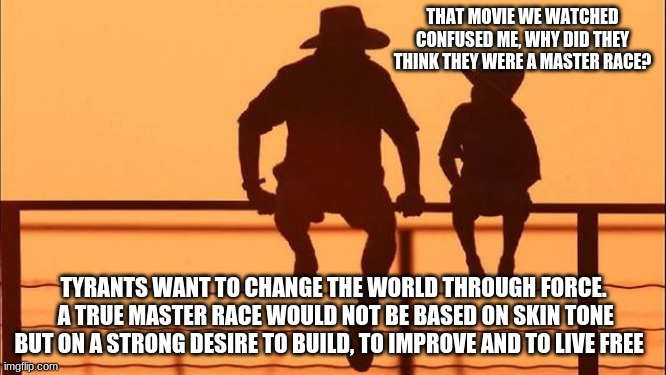 Cowboy wisdom on tyranny | THAT MOVIE WE WATCHED CONFUSED ME, WHY DID THEY THINK THEY WERE A MASTER RACE? TYRANTS WANT TO CHANGE THE WORLD THROUGH FORCE.  A TRUE MASTER RACE WOULD NOT BE BASED ON SKIN TONE BUT ON A STRONG DESIRE TO BUILD, TO IMPROVE AND TO LIVE FREE | image tagged in cowboy father and son,cowboy wisdom on tyranny,teach your chidlren the lessons of history,no force required,protect history save | made w/ Imgflip meme maker