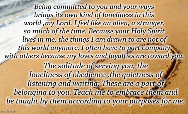 Following God | Being committed to you and your ways brings its own kind of loneliness in this world ,my Lord. I feel like an alien, a stranger, so much of the time. Because your Holy Spirit lives in me, the things I am drawn to are not of this world anymore. I often have to part company with others because my loves and loyalties are toward you. The solitude of serving you, the loneliness of obedience ,the quietness of listening and waiting: These are a part of belonging to you. Teach me to embrace them and be taught by them according to your purposes for me. | image tagged in beach heart,prayer,thoughts,lonely,trust in god | made w/ Imgflip meme maker
