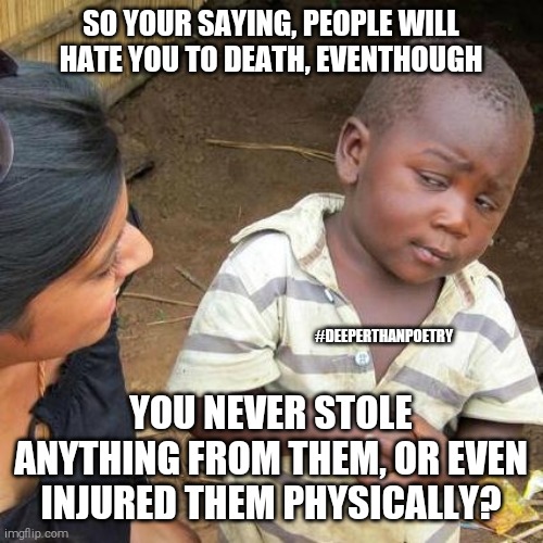 #angryPeople | SO YOUR SAYING, PEOPLE WILL HATE YOU TO DEATH, EVENTHOUGH; #DEEPERTHANPOETRY; YOU NEVER STOLE ANYTHING FROM THEM, OR EVEN INJURED THEM PHYSICALLY? | image tagged in anger,revenge,hate,blind,lost,confused | made w/ Imgflip meme maker