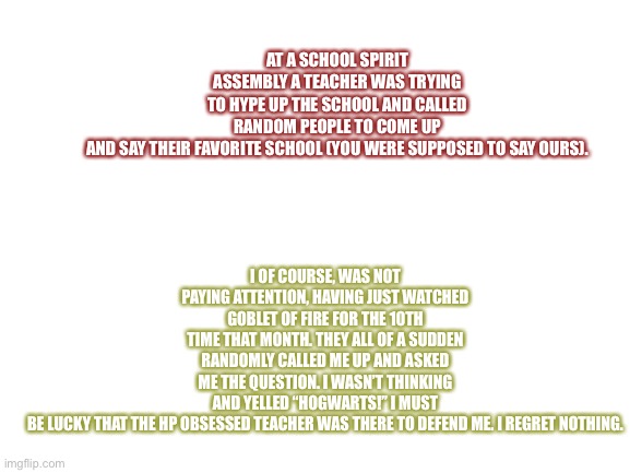 This actually happened | I OF COURSE, WAS NOT PAYING ATTENTION, HAVING JUST WATCHED GOBLET OF FIRE FOR THE 10TH TIME THAT MONTH. THEY ALL OF A SUDDEN RANDOMLY CALLED ME UP AND ASKED ME THE QUESTION. I WASN’T THINKING AND YELLED “HOGWARTS!” I MUST BE LUCKY THAT THE HP OBSESSED TEACHER WAS THERE TO DEFEND ME. I REGRET NOTHING. AT A SCHOOL SPIRIT ASSEMBLY A TEACHER WAS TRYING TO HYPE UP THE SCHOOL AND CALLED RANDOM PEOPLE TO COME UP AND SAY THEIR FAVORITE SCHOOL (YOU WERE SUPPOSED TO SAY OURS). | image tagged in blank white template | made w/ Imgflip meme maker