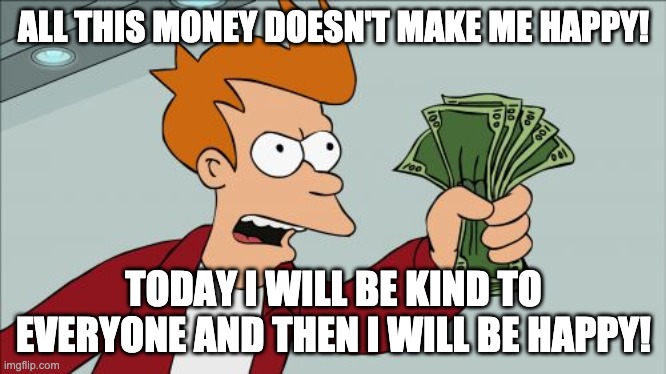 Unhappy Money | ALL THIS MONEY DOESN'T MAKE ME HAPPY! TODAY I WILL BE KIND TO EVERYONE AND THEN I WILL BE HAPPY! | image tagged in memes,shut up and take my money fry,kind,happy | made w/ Imgflip meme maker