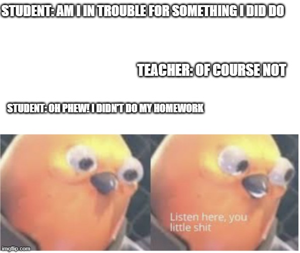 Phew! | STUDENT: AM I IN TROUBLE FOR SOMETHING I DID DO; TEACHER: OF COURSE NOT; STUDENT: OH PHEW! I DIDN'T DO MY HOMEWORK | image tagged in memes,funny,funny memes | made w/ Imgflip meme maker