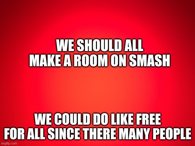 its an idea | WE SHOULD ALL MAKE A ROOM ON SMASH; WE COULD DO LIKE FREE FOR ALL SINCE THERE MANY PEOPLE | image tagged in red background | made w/ Imgflip meme maker