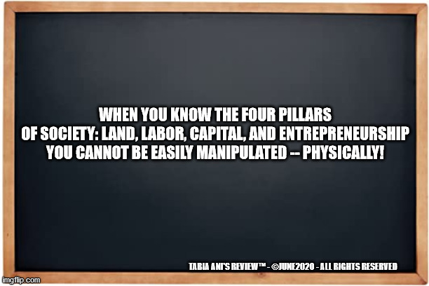 Four Pillars | WHEN YOU KNOW THE FOUR PILLARS OF SOCIETY: LAND, LABOR, CAPITAL, AND ENTREPRENEURSHIP
YOU CANNOT BE EASILY MANIPULATED -- PHYSICALLY! TABIA ANI'S REVIEW™ - ©JUNE2020 - ALL RIGHTS RESERVED | image tagged in foundation | made w/ Imgflip meme maker