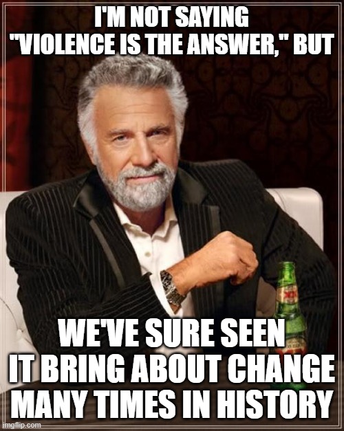 Was "violence the answer" at the Boston Tea Party? The American Revolution? The Civil War? WWII? | I'M NOT SAYING "VIOLENCE IS THE ANSWER," BUT; WE'VE SURE SEEN IT BRING ABOUT CHANGE MANY TIMES IN HISTORY | image tagged in memes,the most interesting man in the world,boston tea party,american revolution,civil war,wwii | made w/ Imgflip meme maker