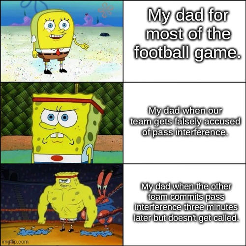 Increasingly triggered dad watching football. | My dad for most of the football game. My dad when our team gets falsely accused of pass interference. My dad when the other team commits pass interference three minutes later but doesn't get called. | image tagged in increasingly buff spongebob | made w/ Imgflip meme maker