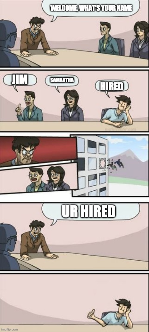 Boardroom Meeting Sugg 2 | WELCOME, WHAT'S YOUR NAME; JIM; SAMANTHA; HIRED; UR HIRED | image tagged in boardroom meeting sugg 2 | made w/ Imgflip meme maker