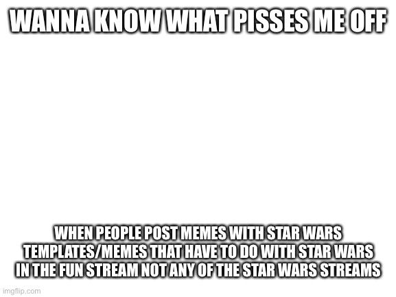 Blank White Template | WANNA KNOW WHAT PISSES ME OFF; WHEN PEOPLE POST MEMES WITH STAR WARS TEMPLATES/MEMES THAT HAVE TO DO WITH STAR WARS IN THE FUN STREAM NOT ANY OF THE STAR WARS STREAMS | image tagged in blank white template,memes,star wars,why,stupid people | made w/ Imgflip meme maker