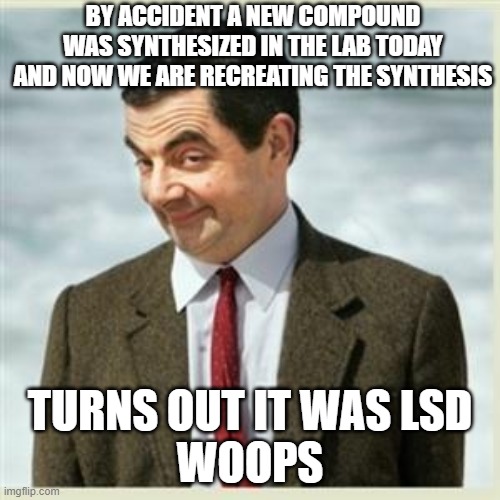 Mr Bean Smirk | BY ACCIDENT A NEW COMPOUND WAS SYNTHESIZED IN THE LAB TODAY AND NOW WE ARE RECREATING THE SYNTHESIS; TURNS OUT IT WAS LSD
WOOPS | image tagged in mr bean smirk | made w/ Imgflip meme maker