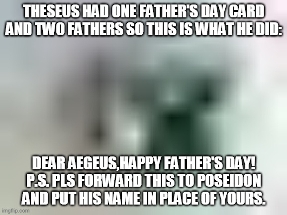 Father's day for Theseus | THESEUS HAD ONE FATHER'S DAY CARD AND TWO FATHERS SO THIS IS WHAT HE DID:; DEAR AEGEUS,HAPPY FATHER'S DAY!
P.S. PLS FORWARD THIS TO POSEIDON AND PUT HIS NAME IN PLACE OF YOURS. | image tagged in theseus/,greek mythology,fathers day,king/,funny memes | made w/ Imgflip meme maker