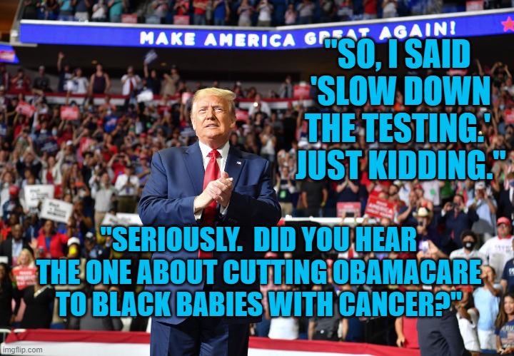 Who's Laughhing? | "SO, I SAID  'SLOW DOWN THE TESTING.'  JUST KIDDING."; "SERIOUSLY.  DID YOU HEAR THE ONE ABOUT CUTTING OBAMACARE TO BLACK BABIES WITH CANCER?" | image tagged in politics | made w/ Imgflip meme maker
