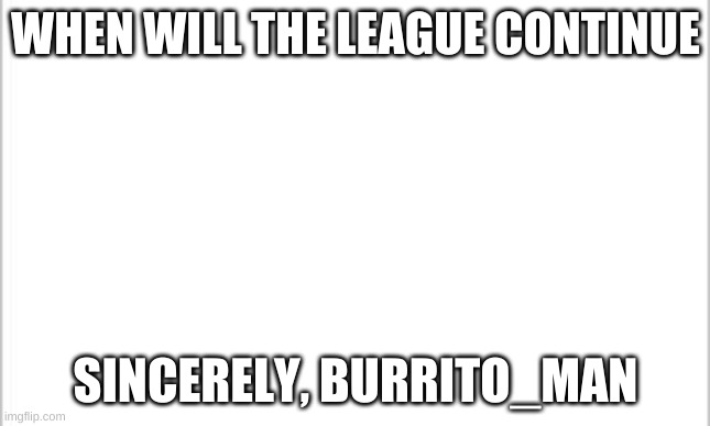 white background | WHEN WILL THE LEAGUE CONTINUE; SINCERELY, BURRITO_MAN | image tagged in white background | made w/ Imgflip meme maker