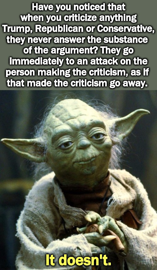 Starting with the personal attack is weak. All those stupid, feeble memes about Obama, Pelosi, Schumer, AOC, Hillary... | Have you noticed that when you criticize anything Trump, Republican or Conservative, they never answer the substance 
of the argument? They go immediately to an attack on the person making the criticism, as if 
that made the criticism go away. It doesn't. | image tagged in memes,star wars yoda,personal,attack,weak,feeble | made w/ Imgflip meme maker