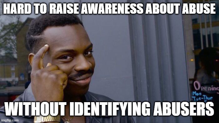 It is difficult to have a practical discussion about abuse without identifying abusers, which is bound to ruffle feathers. | HARD TO RAISE AWARENESS ABOUT ABUSE; WITHOUT IDENTIFYING ABUSERS | image tagged in memes,roll safe think about it,abuse,child abuse,meanwhile on imgflip,imgflip trends | made w/ Imgflip meme maker