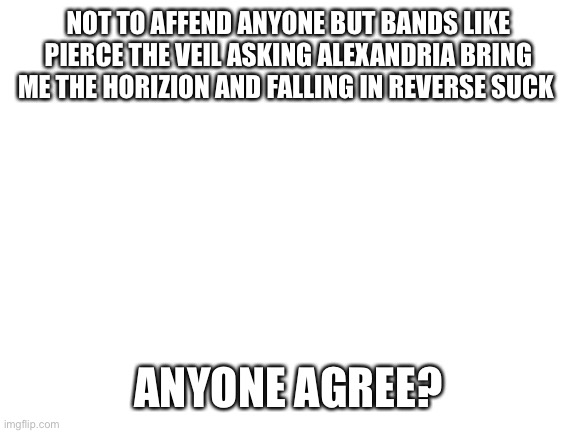 Bvb only good emo band folks not other trash like this | NOT TO AFFEND ANYONE BUT BANDS LIKE PIERCE THE VEIL ASKING ALEXANDRIA BRING ME THE HORIZION AND FALLING IN REVERSE SUCK; ANYONE AGREE? | image tagged in blank white template | made w/ Imgflip meme maker