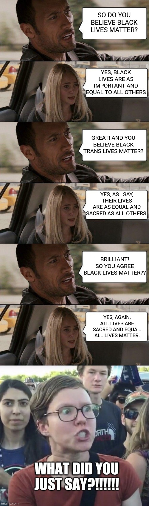 Clearly seeing all people as human, and not differentiating or distinguishing a person by their race, is now racist. | SO DO YOU BELIEVE BLACK LIVES MATTER? YES, BLACK LIVES ARE AS IMPORTANT AND EQUAL TO ALL OTHERS; GREAT! AND YOU BELIEVE BLACK TRANS LIVES MATTER? YES, AS I SAY, THEIR LIVES ARE AS EQUAL AND SACRED AS ALL OTHERS; BRILLIANT! SO YOU AGREE BLACK LIVES MATTER?? YES, AGAIN, ALL LIVES ARE SACRED AND EQUAL. ALL LIVES MATTER. WHAT DID YOU JUST SAY?!!!!!! | image tagged in 2020 ladies and gentlemen | made w/ Imgflip meme maker