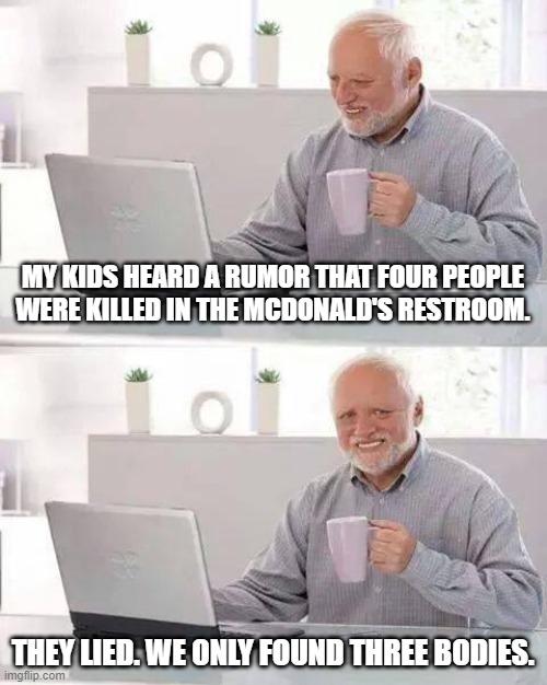 School Rumor | MY KIDS HEARD A RUMOR THAT FOUR PEOPLE WERE KILLED IN THE MCDONALD'S RESTROOM. THEY LIED. WE ONLY FOUND THREE BODIES. | image tagged in memes,hide the pain harold | made w/ Imgflip meme maker